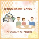 土地を相続放棄する方法は？押さえておきたいポイントや制度を解説