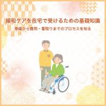 緩和ケアを在宅で受けるための基礎知識～準備から費用・看取りまでのプロセスを知る