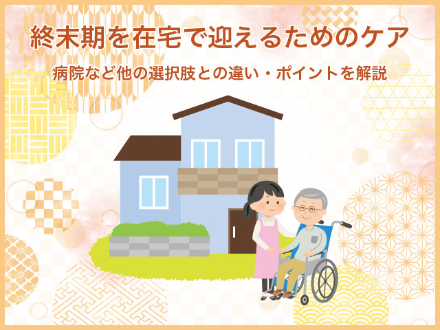 終末期を在宅で迎えるためのケア～病院など他の選択肢との違い・ポイントを解説